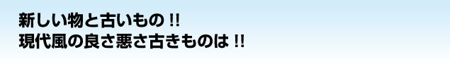 新しい物と古いもの!!
現代風の良さ悪さ古きものは!!